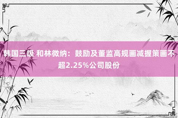 韩国三级 和林微纳：鼓励及董监高规画减握策画不超2.25%公司股份