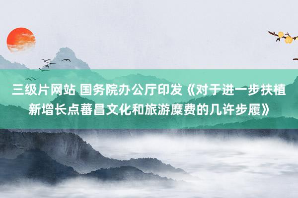 三级片网站 国务院办公厅印发《对于进一步扶植新增长点蕃昌文化和旅游糜费的几许步履》