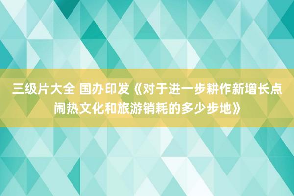 三级片大全 国办印发《对于进一步耕作新增长点闹热文化和旅游销耗的多少步地》