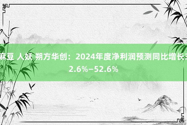 麻豆 人妖 朔方华创：2024年度净利润预测同比增长32.6%—52.6%