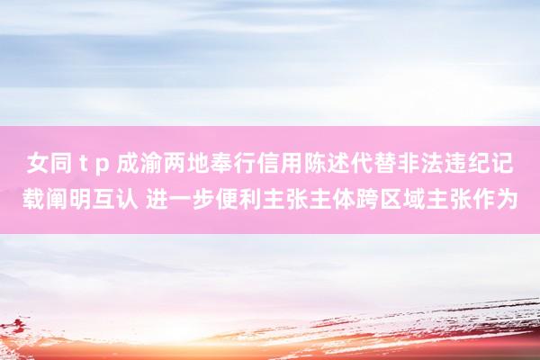 女同 t p 成渝两地奉行信用陈述代替非法违纪记载阐明互认 进一步便利主张主体跨区域主张作为