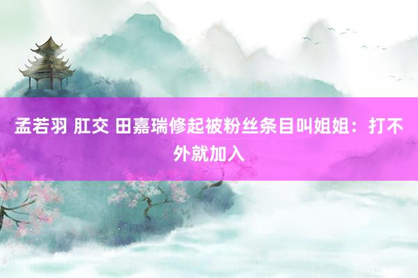 孟若羽 肛交 田嘉瑞修起被粉丝条目叫姐姐：打不外就加入