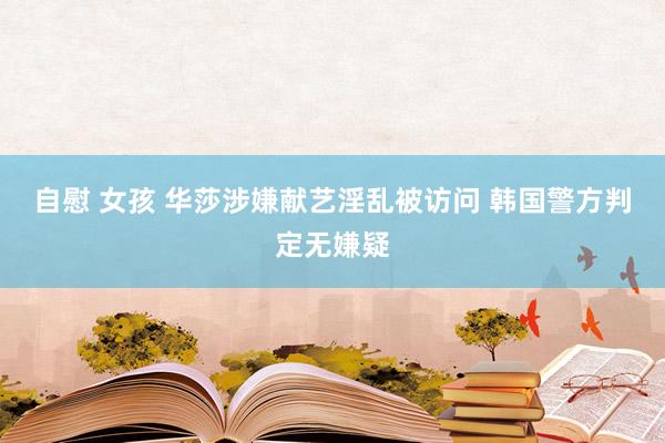 自慰 女孩 华莎涉嫌献艺淫乱被访问 韩国警方判定无嫌疑