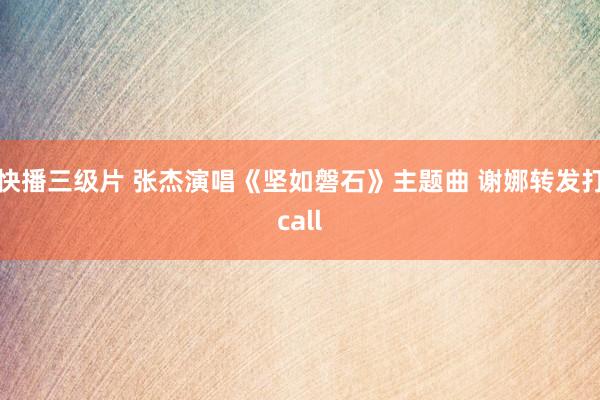 快播三级片 张杰演唱《坚如磐石》主题曲 谢娜转发打call