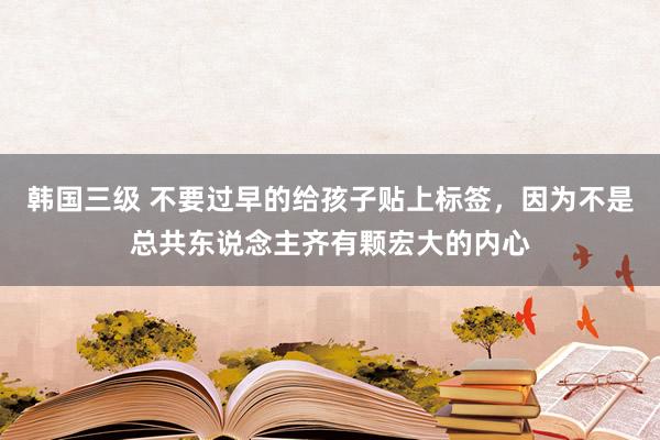韩国三级 不要过早的给孩子贴上标签,因为不是总共东说念主齐有颗宏大的内心