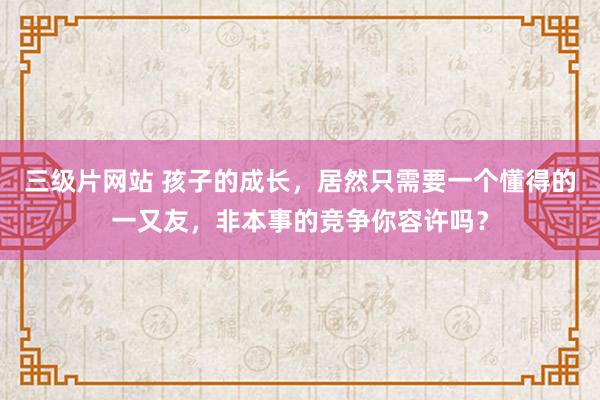 三级片网站 孩子的成长，居然只需要一个懂得的一又友，非本事的竞争你容许吗？