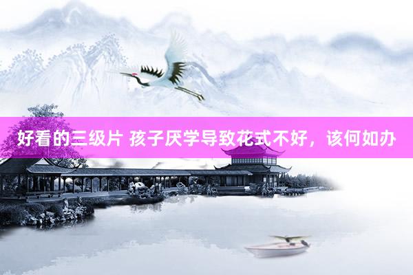 好看的三级片 孩子厌学导致花式不好,该何如办