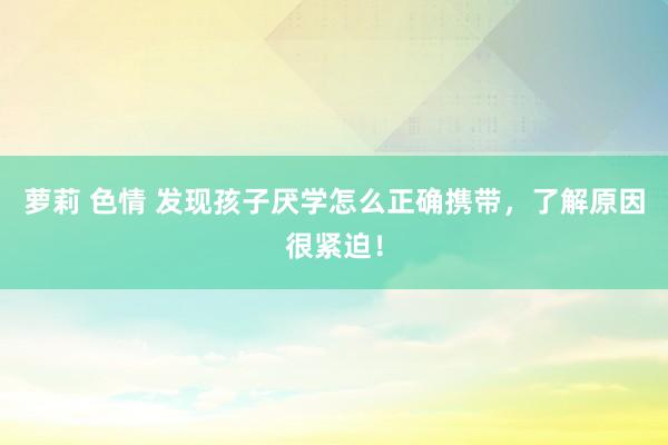 萝莉 色情 发现孩子厌学怎么正确携带,了解原因很紧迫!