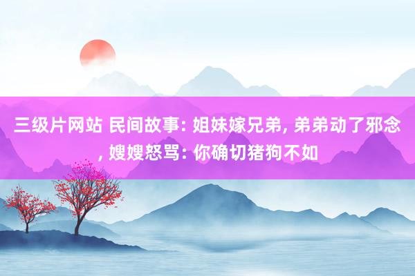 三级片网站 民间故事: 姐妹嫁兄弟， 弟弟动了邪念， 嫂嫂怒骂: 你确切猪狗不如