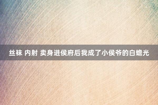 丝袜 内射 卖身进侯府后我成了小侯爷的白蟾光