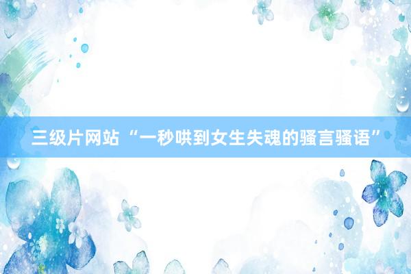 三级片网站 “一秒哄到女生失魂的骚言骚语”