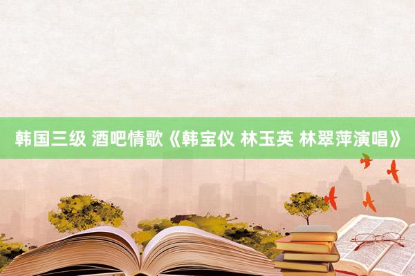 韩国三级 酒吧情歌《韩宝仪 林玉英 林翠萍演唱》