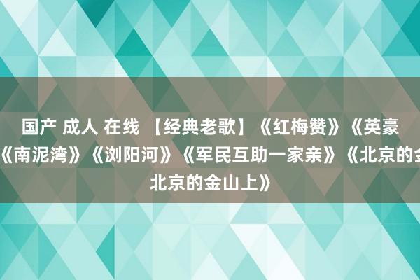国产 成人 在线 【经典老歌】《红梅赞》《英豪颂歌》《南泥湾》《浏阳河》《军民互助一家亲》《北京的金山上》