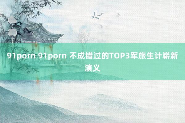 91porn 91porn 不成错过的TOP3军旅生计崭新演义