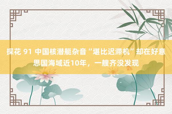 探花 91 中国核潜艇杂音“堪比迟滞机”却在好意思国海域近10年，一艘齐没发现