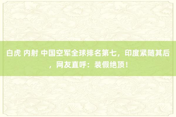 白虎 内射 中国空军全球排名第七，印度紧随其后，网友直呼：装假绝顶！