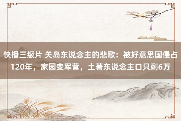快播三级片 关岛东说念主的悲歌：被好意思国侵占120年，家园变军营，土著东说念主口只剩6万