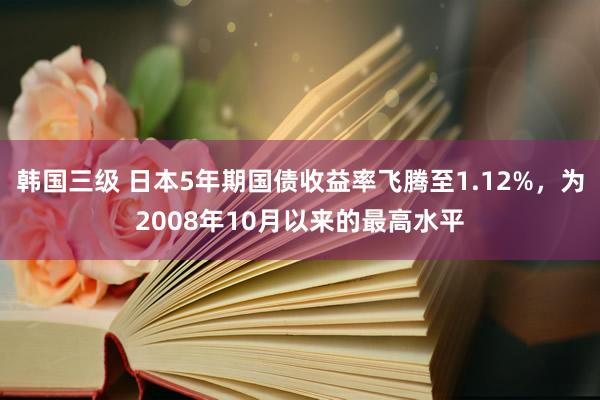 韩国三级 日本5年期国债收益率飞腾至1.12%,为2008年10月以来的最高水平