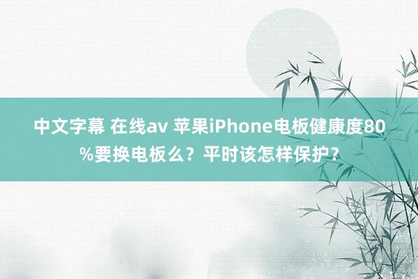 中文字幕 在线av 苹果iPhone电板健康度80%要换电板么?平时该怎样保护?