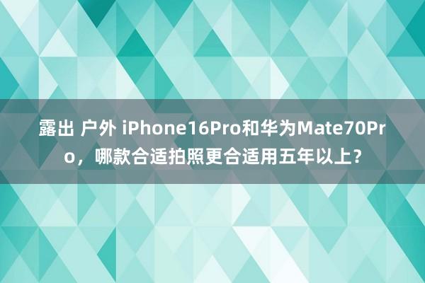 露出 户外 iPhone16Pro和华为Mate70Pro,哪款合适拍照更合适用五年以上?