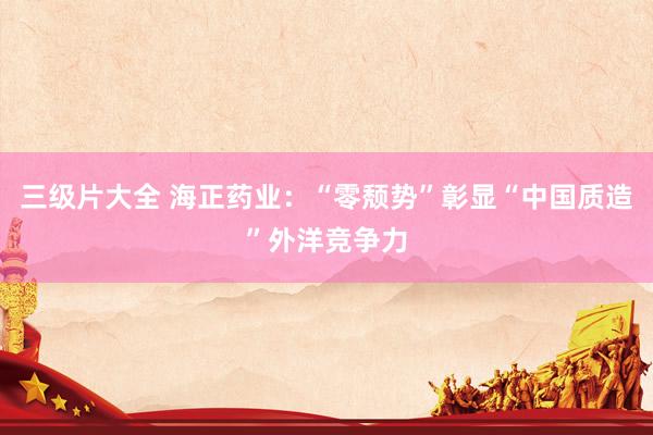 三级片大全 海正药业:“零颓势”彰显“中国质造”外洋竞争力