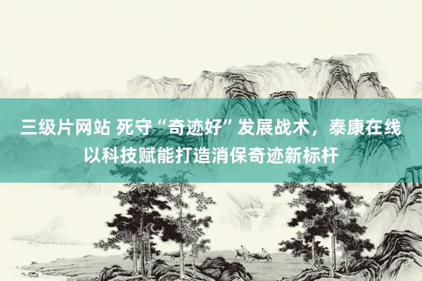 三级片网站 死守“奇迹好”发展战术,泰康在线以科技赋能打造消保奇迹新标杆