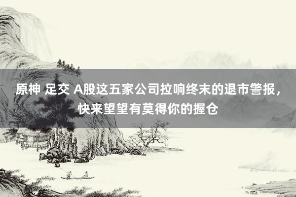 原神 足交 A股这五家公司拉响终末的退市警报,快来望望有莫得你的握仓