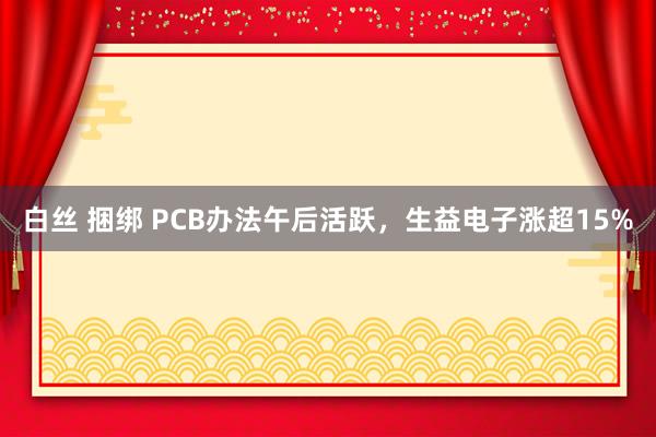 白丝 捆绑 PCB办法午后活跃,生益电子涨超15%