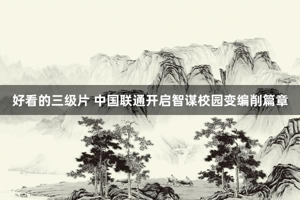 好看的三级片 中国联通开启智谋校园变编削篇章