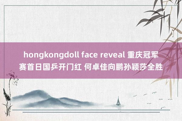 hongkongdoll face reveal 重庆冠军赛首日国乒开门红 何卓佳向鹏孙颖莎全胜