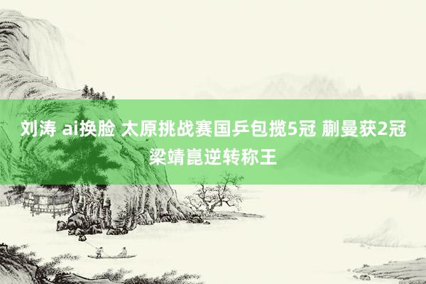 刘涛 ai换脸 太原挑战赛国乒包揽5冠 蒯曼获2冠梁靖崑逆转称王