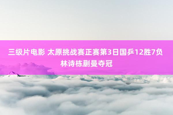 三级片电影 太原挑战赛正赛第3日国乒12胜7负 林诗栋蒯曼夺冠