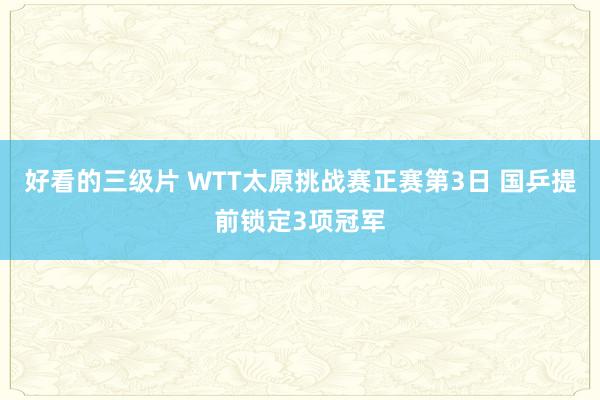 好看的三级片 WTT太原挑战赛正赛第3日 国乒提前锁定3项冠军