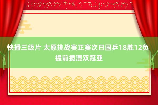 快播三级片 太原挑战赛正赛次日国乒18胜12负 提前揽混双冠亚