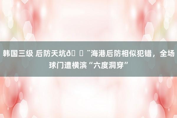 韩国三级 后防天坑😨海港后防相似犯错，全场球门遭横滨“六度洞穿”