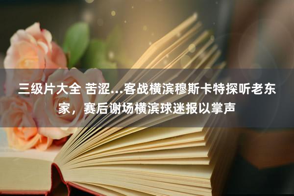 三级片大全 苦涩...客战横滨穆斯卡特探听老东家，赛后谢场横滨球迷报以掌声