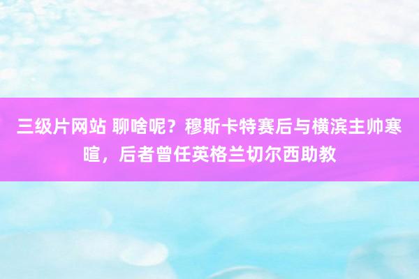 三级片网站 聊啥呢？穆斯卡特赛后与横滨主帅寒暄，后者曾任英格兰切尔西助教