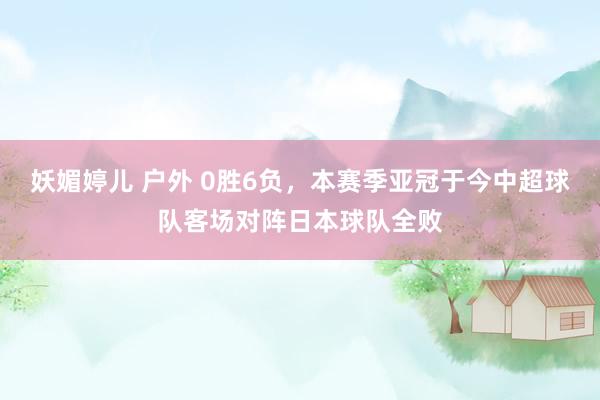 妖媚婷儿 户外 0胜6负，本赛季亚冠于今中超球队客场对阵日本球队全败