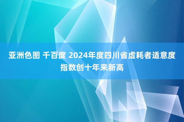亚洲色图 千百度 2024年度四川省虚耗者适意度指数创十年来新高