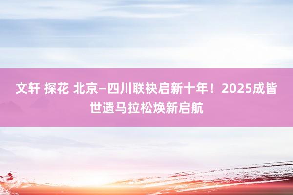 文轩 探花 北京—四川联袂启新十年！2025成皆世遗马拉松焕新启航