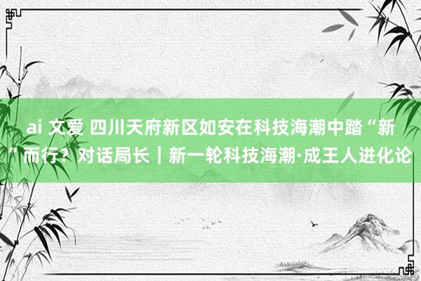 ai 文爱 四川天府新区如安在科技海潮中踏“新”而行？对话局长｜新一轮科技海潮·成王人进化论