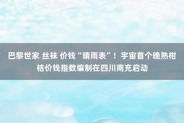 巴黎世家 丝袜 价钱“晴雨表”!宇宙首个晚熟柑桔价钱指数编制在四川南充启动