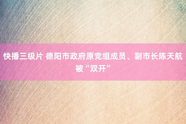 快播三级片 德阳市政府原党组成员、副市长陈天航被“双开”