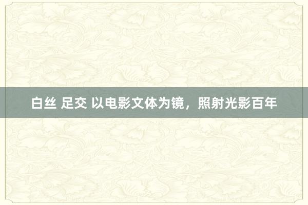 白丝 足交 以电影文体为镜，照射光影百年