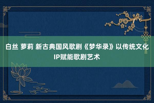 白丝 萝莉 新古典国风歌剧《梦华录》以传统文化IP赋能歌剧艺术