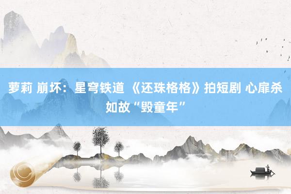 萝莉 崩坏:星穹铁道 《还珠格格》拍短剧 心扉杀如故“毁童年”