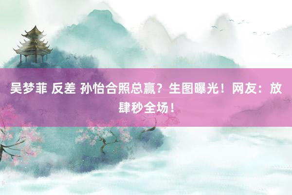 吴梦菲 反差 孙怡合照总赢？生图曝光！网友：放肆秒全场！