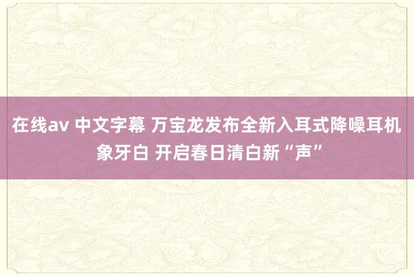 在线av 中文字幕 万宝龙发布全新入耳式降噪耳机 象牙白 开启春日清白新“声”