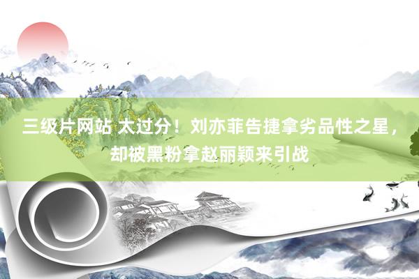 三级片网站 太过分！刘亦菲告捷拿劣品性之星，却被黑粉拿赵丽颖来引战