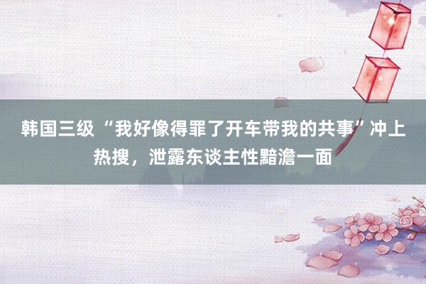 韩国三级 “我好像得罪了开车带我的共事”冲上热搜,泄露东谈主性黯澹一面